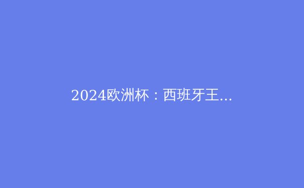 2024欧洲杯：西班牙王者归来，揭秘斗牛士军团的制胜法宝 - 4