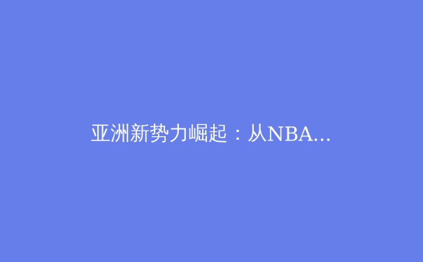 亚洲新势力崛起：从NBA到英超，东方力量如何重塑世界体育格局 - 2