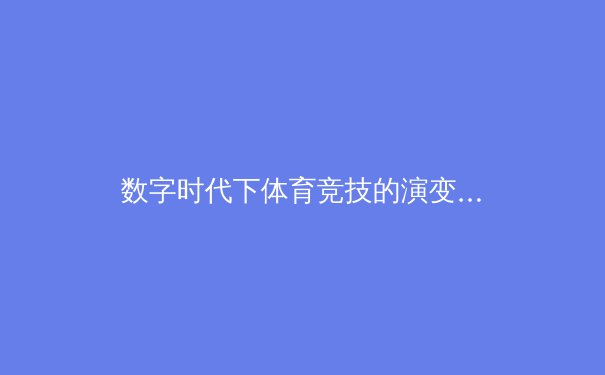 数字时代下体育竞技的演变：从传统赛场到虚拟竞技场的跨维度革命 - 4