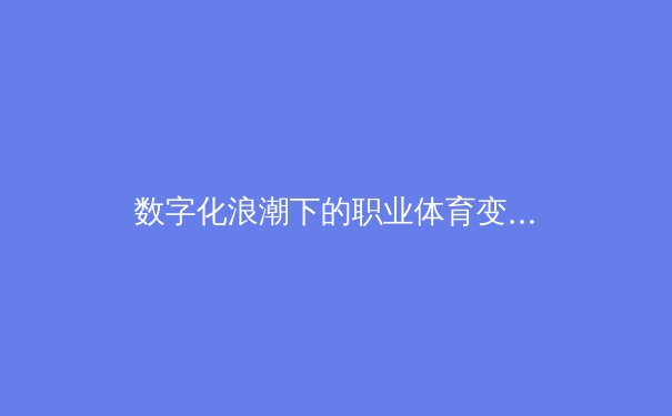 数字化浪潮下的职业体育变革：从数据分析到虚拟竞技场的全面进化 - 4