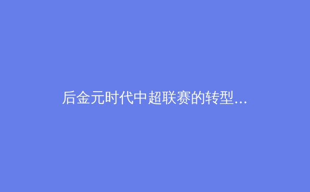 后金元时代中超联赛的转型阵痛与未来出路——从青训体系到商业模式的深度重构