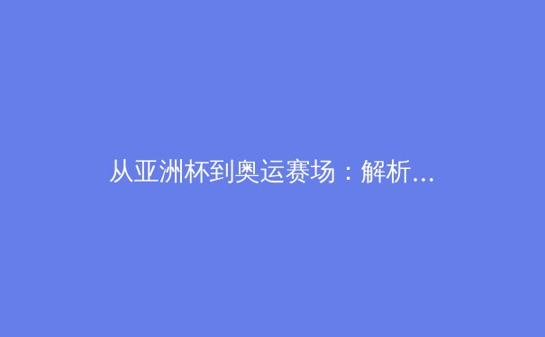 从亚洲杯到奥运赛场：解析亚洲体育崛起的文化基因与竞技哲学 - 2
