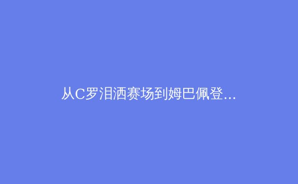 从C罗泪洒赛场到姆巴佩登顶：职业体育年龄密码与新生代权力更迭的深度解析